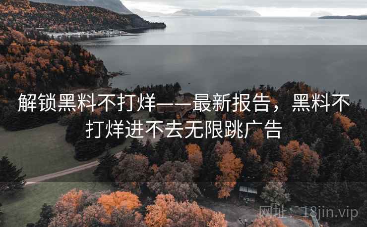 解锁黑料不打烊——最新报告，黑料不打烊进不去无限跳广告
