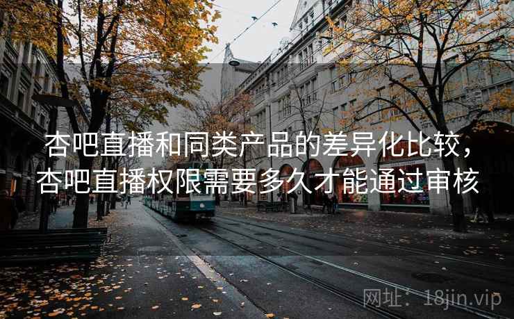 杏吧直播和同类产品的差异化比较，杏吧直播权限需要多久才能通过审核