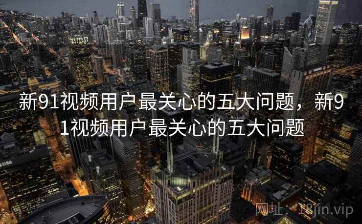 新91视频用户最关心的五大问题，新91视频用户最关心的五大问题