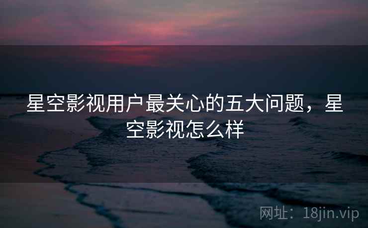 星空影视用户最关心的五大问题,星空影视怎么样
