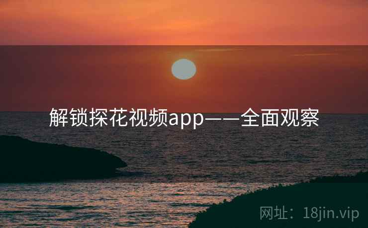 解锁探花视频app——全面观察