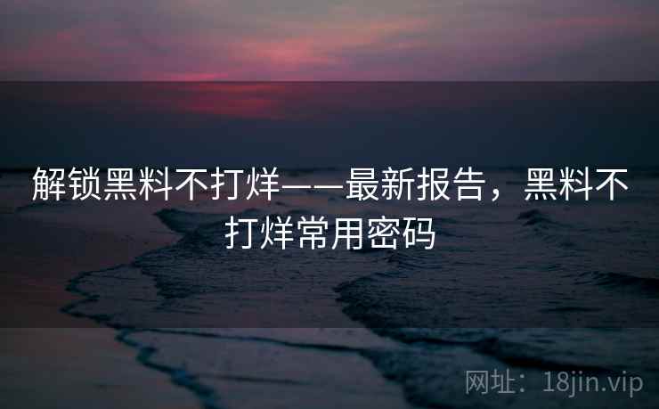 解锁黑料不打烊——最新报告，黑料不打烊常用密码