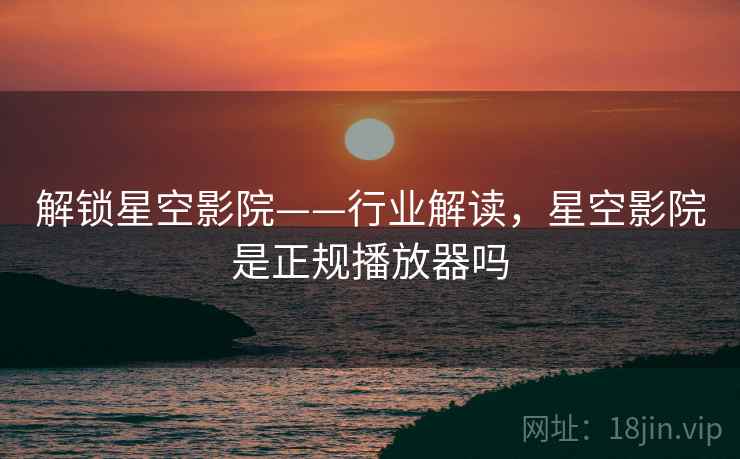 解锁星空影院——行业解读，星空影院是正规播放器吗